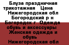 Блуза праздничная трикотажная › Цена ­ 500 - Нижегородская обл., Богородский р-н, Богородск г. Одежда, обувь и аксессуары » Женская одежда и обувь   . Нижегородская обл.